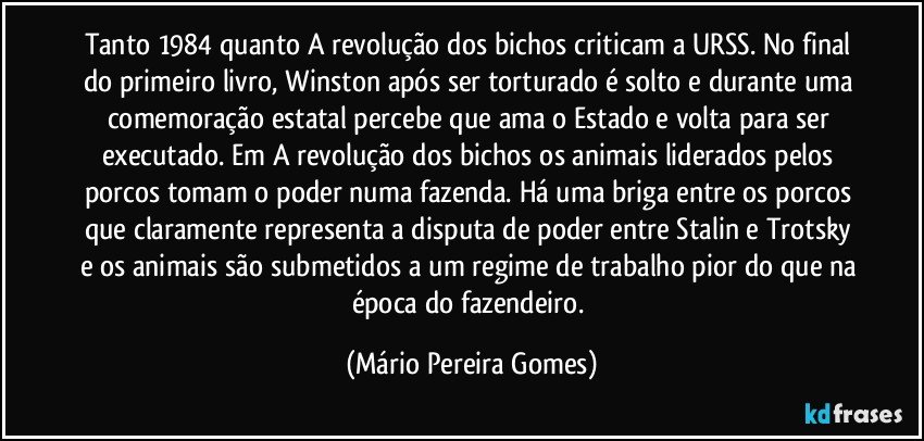 Tanto 1984 quanto A revolução dos bichos criticam a URSS. No final do primeiro livro, Winston após ser torturado é solto e durante uma comemoração estatal percebe que ama o Estado e volta para ser executado. Em A revolução dos bichos os animais liderados pelos porcos tomam o poder numa fazenda. Há uma briga entre os porcos que claramente representa a disputa de poder entre Stalin e Trotsky e os animais são submetidos a um regime de trabalho pior do que na época do fazendeiro. (Mário Pereira Gomes)