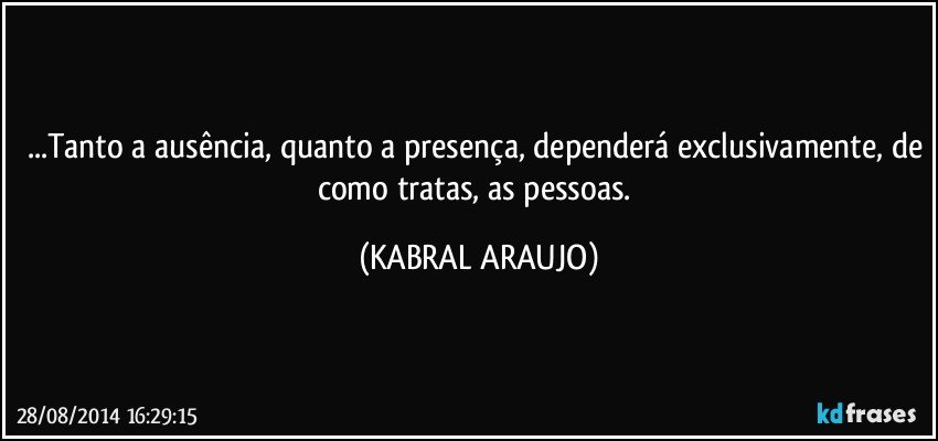 ...Tanto a ausência, quanto a presença, dependerá exclusivamente, de como tratas, as pessoas. (KABRAL ARAUJO)