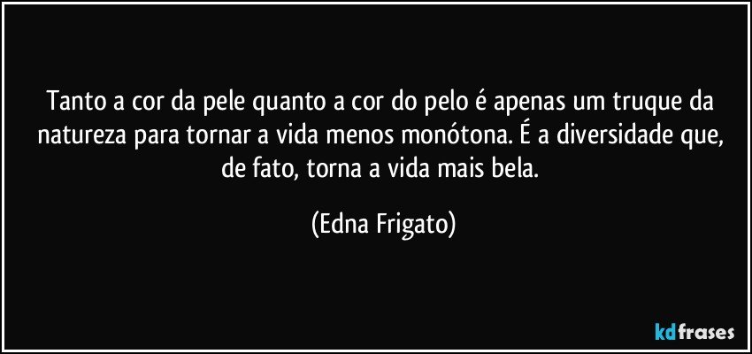 Tanto a cor da pele quanto a cor do pelo é apenas um truque da natureza para tornar a vida menos monótona. É a diversidade que, de fato,  torna a vida mais bela. (Edna Frigato)