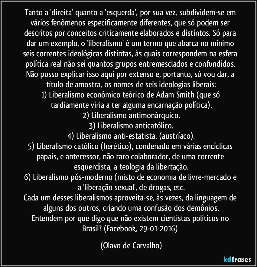 Tanto a 'direita' quanto a 'esquerda', por sua vez, subdividem-se em vários fenômenos especificamente diferentes, que só podem ser descritos por conceitos criticamente elaborados e distintos. Só para dar um exemplo, o 'liberalismo' é um termo que abarca no mínimo seis correntes ideológicas distintas, às quais correspondem na esfera política real não sei quantos grupos entremesclados e confundidos. Não posso explicar isso aqui por extenso e, portanto, só vou dar, a título de amostra, os nomes de seis ideologias liberais:
1) Liberalismo econômico teórico de Adam Smith (que só tardiamente viria a ter alguma encarnação política).
2) Liberalismo antimonárquico.
3) Liberalismo anticatólico.
4) Liberalismo anti-estatista. (austríaco).
5) Liberalismo católico (herético), condenado em várias encíclicas papais, e antecessor, não raro colaborador, de uma corrente esquerdista, a teologia da libertação.
6) Liberalismo pós-moderno (misto de economia de livre-mercado e a 'liberação sexual', de drogas, etc.
Cada um desses liberalismos aproveita-se, às vezes, da linguagem de alguns dos outros, criando uma confusão dos demônios.
Entendem por que digo que não existem cientistas políticos no Brasil? (Facebook, 29-01-2016) (Olavo de Carvalho)