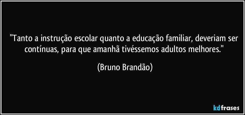 "Tanto a instrução escolar quanto a educação familiar, deveriam ser contínuas, para que amanhã tivéssemos adultos melhores." (Bruno Brandão)