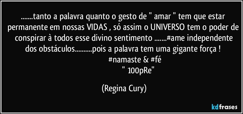 ...tanto  a palavra  quanto o gesto  de   " amar " tem que estar permanente em nossas VIDAS , só assim o UNIVERSO tem o poder de  conspirar  à todos esse divino sentimento ...#ame  independente dos obstáculos...pois  a palavra tem uma gigante força ! 
                                         #namaste  & #fé 
                                                       " 100pRe" (Regina Cury)