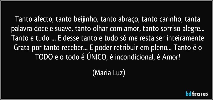 Tanto afecto, tanto beijinho, tanto abraço, tanto carinho, tanta palavra doce e suave, tanto olhar com amor, tanto sorriso alegre... Tanto e tudo ... E desse tanto e tudo só me resta ser inteiramente Grata por tanto receber... E poder retribuir em pleno... Tanto é o TODO e o todo é ÚNICO, é  incondicional, é Amor! (Maria Luz)