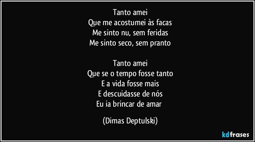 Tanto amei
Que me acostumei às facas
Me sinto nu, sem feridas
Me sinto seco, sem pranto

Tanto amei
Que se o tempo fosse tanto
E a vida fosse mais
E descuidasse de nós
Eu ia brincar de amar (Dimas Deptulski)