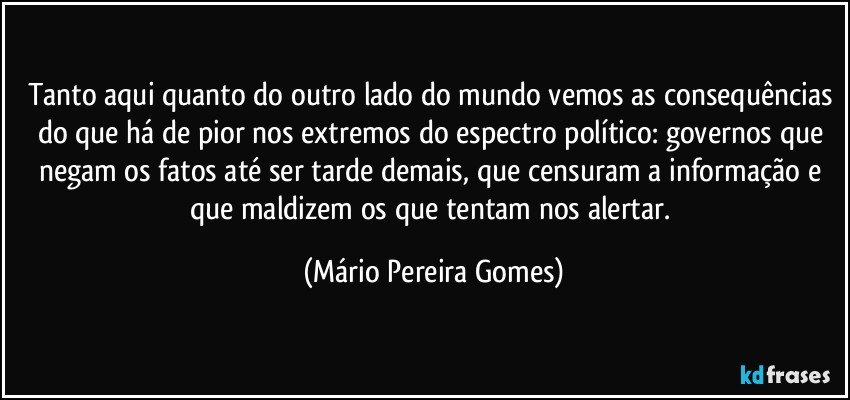 Tanto aqui quanto do outro lado do mundo vemos as consequências do que há de pior nos extremos do espectro político: governos que negam os fatos até ser tarde demais, que censuram a informação e que maldizem os que tentam nos alertar. (Mário Pereira Gomes)