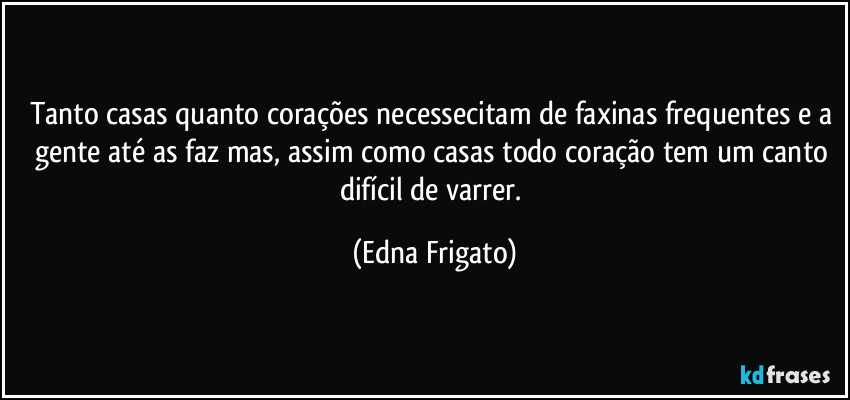 Tanto casas quanto corações necessecitam de faxinas frequentes e a gente até as faz mas, assim como casas todo coração tem um canto difícil de varrer. (Edna Frigato)