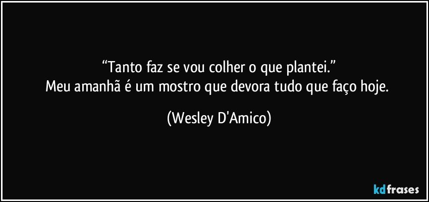 “Tanto faz se vou colher o que plantei.”
Meu amanhã é um mostro que devora tudo que faço hoje. (Wesley D'Amico)