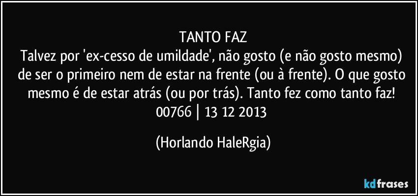 TANTO FAZ
Talvez por 'ex-cesso de umildade', não gosto (e não gosto mesmo) de ser o primeiro nem de estar na frente (ou à frente). O que gosto mesmo é de estar atrás (ou por trás). Tanto fez como tanto faz! 
00766 | 13/12/2013 (Horlando HaleRgia)