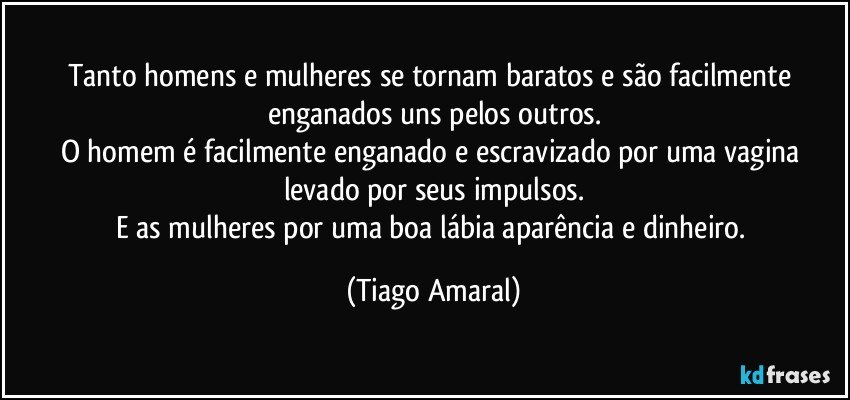 Tanto homens e mulheres se tornam baratos e são facilmente enganados uns pelos outros.
O homem é facilmente enganado e escravizado por uma vagina levado por seus impulsos.
E as mulheres por uma boa lábia aparência e dinheiro. (Tiago Amaral)