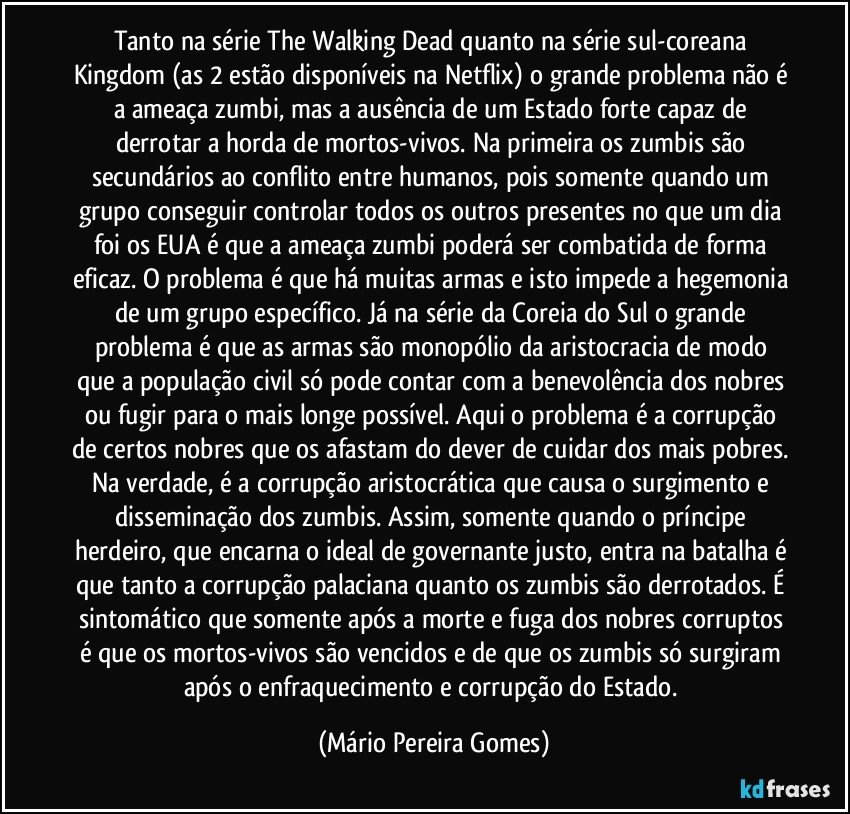 Tanto na série The Walking Dead quanto na série sul-coreana Kingdom (as 2 estão disponíveis na Netflix) o grande problema não é a ameaça zumbi, mas a ausência de um Estado forte capaz de derrotar a horda de mortos-vivos. Na primeira os zumbis são secundários ao conflito entre humanos, pois somente quando um grupo conseguir controlar todos os outros presentes no que um dia foi os EUA é que a ameaça zumbi poderá ser combatida de forma eficaz. O problema é que há muitas armas e isto impede a hegemonia de um grupo específico. Já na série da Coreia do Sul o grande problema é que as armas são monopólio da aristocracia de modo que a população civil só pode contar com a benevolência dos nobres ou fugir para o mais longe possível. Aqui o problema é a corrupção de certos nobres que os afastam do dever de cuidar dos mais pobres. Na verdade, é a corrupção aristocrática que causa o surgimento e disseminação dos zumbis. Assim, somente quando o príncipe herdeiro, que encarna o ideal de governante justo, entra na batalha é que tanto a corrupção palaciana quanto os zumbis são derrotados. É sintomático que somente após a morte e fuga dos nobres corruptos é que os mortos-vivos são vencidos e de que os zumbis só surgiram após o enfraquecimento e corrupção do Estado. (Mário Pereira Gomes)