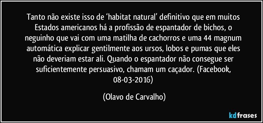 Tanto não existe isso de ‘habitat natural’ definitivo que em muitos Estados americanos há a profissão de espantador de bichos, o neguinho que vai com uma matilha de cachorros e uma 44 magnum automática explicar gentilmente aos ursos, lobos e pumas que eles não deveriam estar ali. Quando o espantador não consegue ser suficientemente persuasivo, chamam um caçador. (Facebook, 08-03-2016) (Olavo de Carvalho)