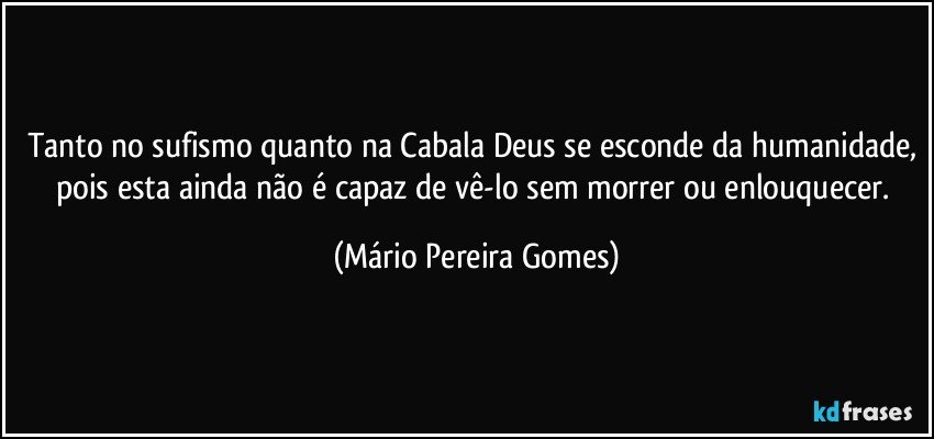 Tanto no sufismo quanto na Cabala Deus se esconde da humanidade, pois esta ainda não é capaz de vê-lo sem morrer ou enlouquecer. (Mário Pereira Gomes)