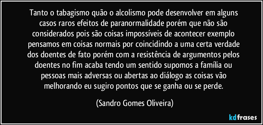 Tanto o tabagismo quão o alcolismo pode desenvolver em alguns casos raros efeitos de paranormalidade porém que não são considerados pois são coisas impossíveis de acontecer exemplo pensamos em coisas normais por coincidindo a uma certa verdade dos doentes de fato porém com a resistência de argumentos pelos doentes no fim acaba tendo um sentido supomos a família ou pessoas mais adversas ou abertas ao diálogo as coisas vão melhorando eu sugiro pontos que se ganha ou se perde. (Sandro Gomes Oliveira)