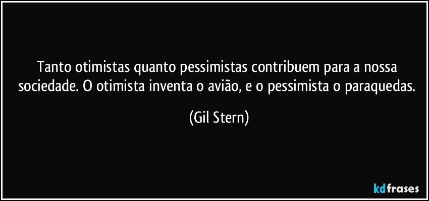 Tanto otimistas quanto pessimistas contribuem para a nossa sociedade. O otimista inventa o avião, e o pessimista o paraquedas. (Gil Stern)