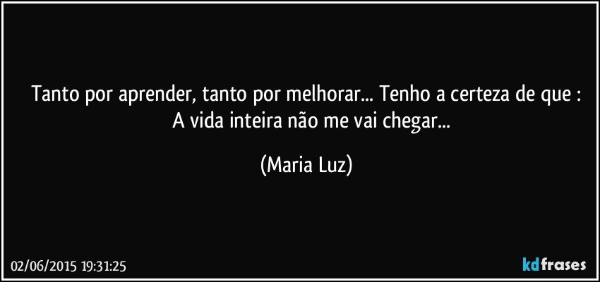 Tanto por aprender, tanto por melhorar... Tenho a certeza de que :
         A vida inteira não me vai chegar... (Maria Luz)