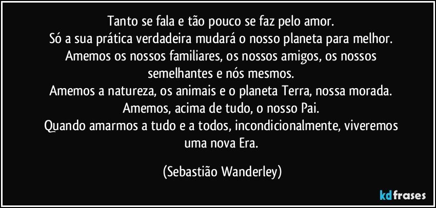 Tanto se fala e tão pouco se faz pelo amor. 
Só a sua prática verdadeira mudará o nosso planeta para melhor. 
Amemos os nossos familiares, os nossos amigos, os nossos semelhantes e nós mesmos. 
Amemos a natureza, os animais e o planeta Terra, nossa morada. 
Amemos, acima de tudo, o nosso Pai. 
Quando amarmos a tudo e a todos, incondicionalmente, viveremos uma nova Era. (Sebastião Wanderley)