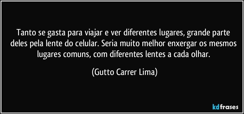 Tanto se gasta para viajar e ver diferentes lugares, grande parte deles pela lente do celular. Seria muito melhor enxergar os mesmos lugares comuns, com diferentes lentes a cada olhar. (Gutto Carrer Lima)