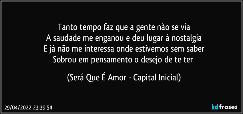 Tanto tempo faz que a gente não se via
A saudade me enganou e deu lugar à nostalgia
E já não me interessa onde estivemos sem saber
Sobrou em pensamento o desejo de te ter (Será Que É Amor - Capital Inicial)