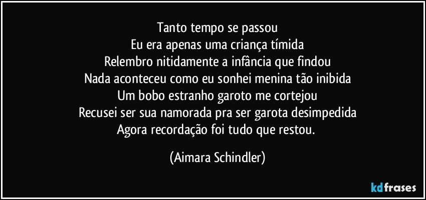 Tanto tempo se passou
Eu era apenas uma criança tímida
Relembro nitidamente a infância que findou
Nada aconteceu como eu sonhei menina tão inibida
Um bobo estranho garoto me cortejou
Recusei ser sua namorada pra ser garota desimpedida
Agora recordação foi tudo que restou. (Aimara Schindler)