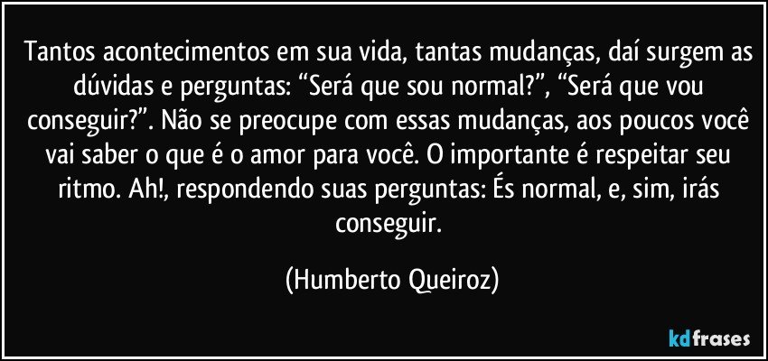 Tantos acontecimentos em sua vida, tantas mudanças, daí surgem as dúvidas e perguntas: “Será que sou normal?”, “Será que vou conseguir?”. Não se preocupe com essas mudanças, aos poucos você vai saber o que é o amor para você. O importante é respeitar seu ritmo. Ah!, respondendo suas perguntas: És normal, e, sim, irás conseguir. (Humberto Queiroz)