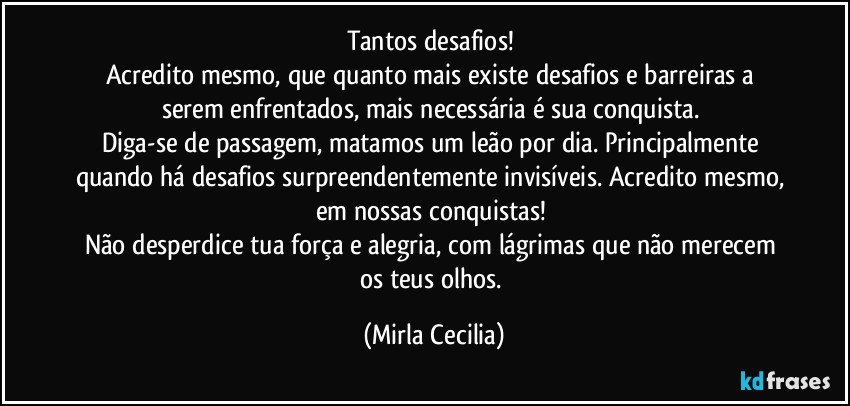 Tantos desafios! 
Acredito mesmo, que quanto mais existe desafios e barreiras a serem enfrentados, mais necessária é sua conquista. 
Diga-se de passagem, matamos um leão por dia. Principalmente quando há desafios surpreendentemente invisíveis. Acredito mesmo, em nossas conquistas! 
Não desperdice tua força e alegria, com lágrimas que não merecem os teus olhos. (Mirla Cecilia)