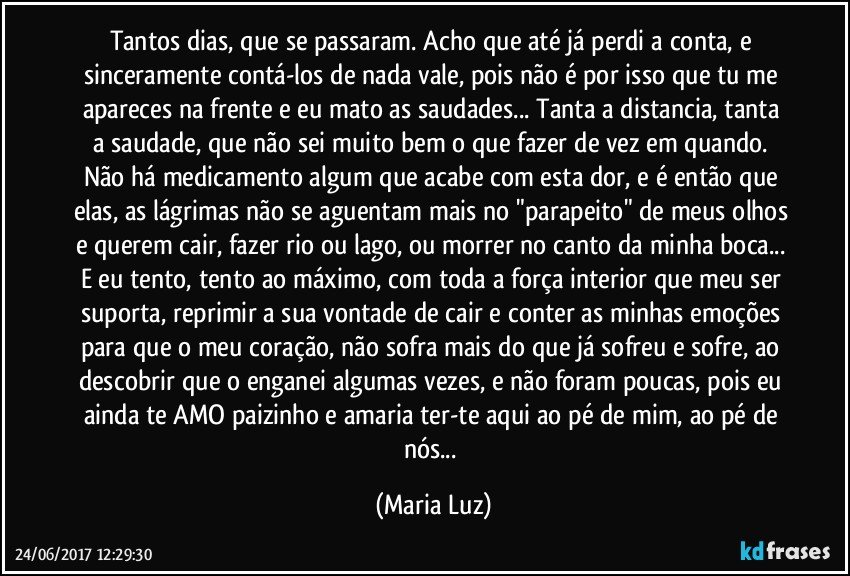 Tantos dias, que se passaram. Acho que até já perdi a conta, e sinceramente contá-los de nada vale, pois não é por isso que tu me apareces na frente  e eu mato as saudades... Tanta a distancia, tanta a saudade, que não sei muito bem o que fazer de vez em quando. Não há medicamento algum que acabe com esta dor, e é então que elas, as lágrimas não se aguentam mais no "parapeito" de meus olhos e querem cair, fazer rio ou lago, ou morrer no canto da minha boca... E eu tento, tento ao máximo, com toda a força interior que meu ser suporta, reprimir a sua vontade de cair e conter as minhas emoções para que o meu coração, não sofra mais do que já sofreu e sofre, ao descobrir que o enganei algumas vezes, e não foram poucas, pois  eu ainda te AMO paizinho e amaria ter-te aqui ao pé de mim, ao pé de nós... (Maria Luz)