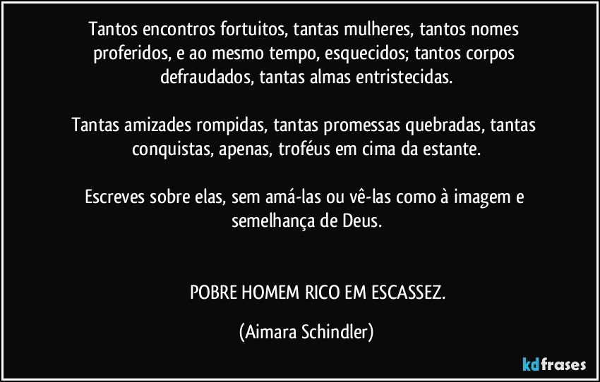 Tantos encontros fortuitos, tantas mulheres, tantos nomes proferidos, e ao mesmo tempo, esquecidos; tantos corpos defraudados, tantas almas entristecidas.

Tantas amizades rompidas, tantas promessas quebradas, tantas conquistas, apenas, troféus em cima da estante.

Escreves sobre elas, sem amá-las ou vê-las como à imagem e semelhança de Deus.


                        POBRE HOMEM RICO EM ESCASSEZ. (Aimara Schindler)