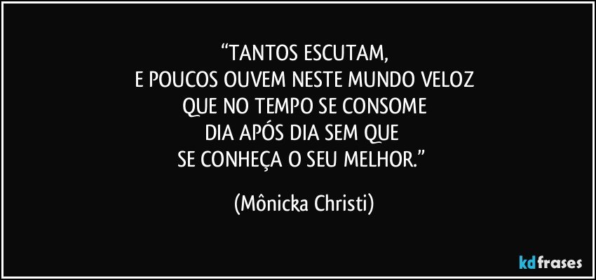 “TANTOS ESCUTAM,
E POUCOS OUVEM NESTE MUNDO VELOZ
QUE NO TEMPO SE CONSOME
DIA APÓS DIA SEM QUE 
SE CONHEÇA O SEU MELHOR.” (Mônicka Christi)