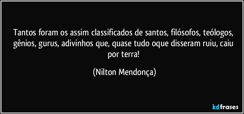 Tantos foram os assim classificados de santos, filósofos, teólogos, gênios, gurus, adivinhos que, quase tudo oque disseram ruiu, caiu por terra! (Nilton Mendonça)