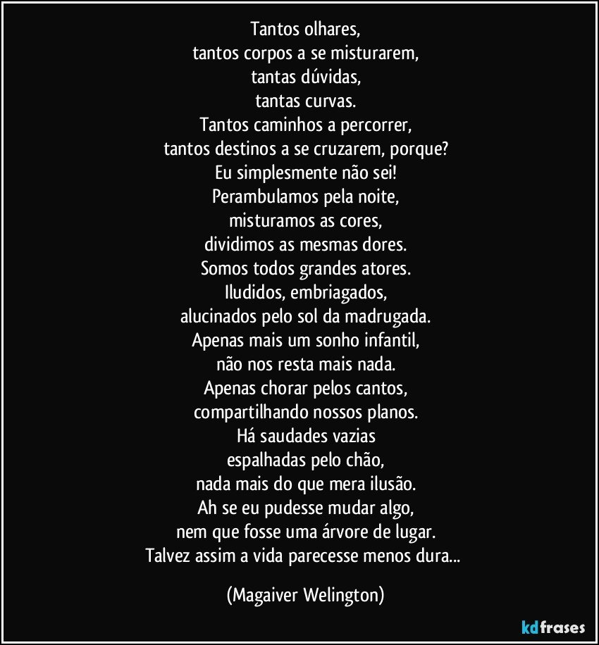 Tantos olhares,
tantos corpos a se misturarem,
tantas dúvidas,
tantas curvas.
Tantos caminhos a percorrer,
tantos destinos a se cruzarem, porque?
Eu simplesmente não sei!
Perambulamos pela noite,
misturamos as cores,
dividimos as mesmas dores.
Somos todos grandes atores.
Iludidos, embriagados,
alucinados pelo sol da madrugada.
Apenas mais um sonho infantil,
não nos resta mais nada.
Apenas chorar pelos cantos,
compartilhando nossos planos.
Há saudades vazias
espalhadas pelo chão,
nada mais do que mera ilusão.
Ah se eu pudesse mudar algo,
nem que fosse uma árvore de lugar.
Talvez assim a vida parecesse menos dura... (Magaiver Welington)