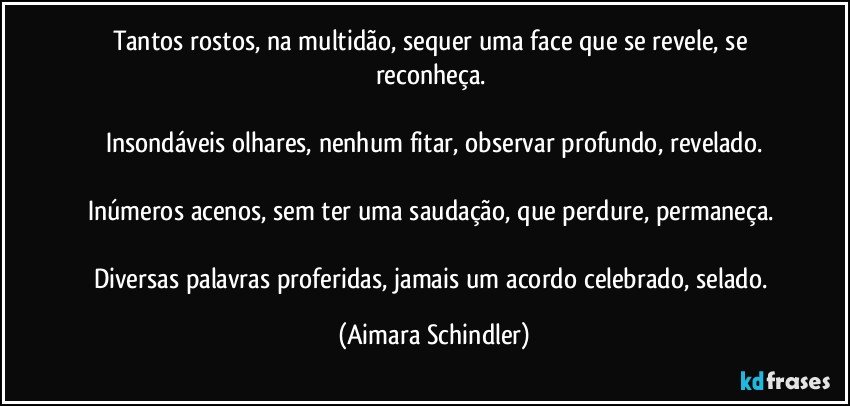 Tantos rostos, na multidão, sequer uma face que se revele, se reconheça. 

Insondáveis olhares, nenhum fitar, observar profundo, revelado.

Inúmeros acenos, sem ter uma saudação, que perdure, permaneça. 

Diversas palavras proferidas, jamais um acordo celebrado, selado. (Aimara Schindler)