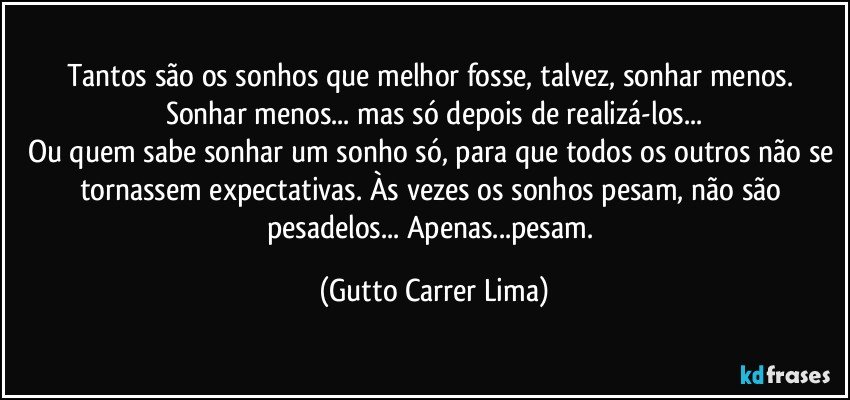 Tantos são os sonhos que melhor fosse, talvez, sonhar menos. Sonhar menos... mas só depois de realizá-los...
Ou quem sabe sonhar um sonho só, para que todos os outros não se tornassem expectativas. Às vezes os sonhos pesam, não são pesadelos... Apenas...pesam. (Gutto Carrer Lima)