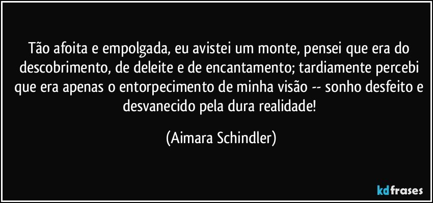 Tão afoita e empolgada, eu avistei um monte, pensei que era do descobrimento, de deleite e de encantamento; tardiamente percebi que era apenas o entorpecimento de minha visão -- sonho desfeito e desvanecido pela dura realidade! (Aimara Schindler)