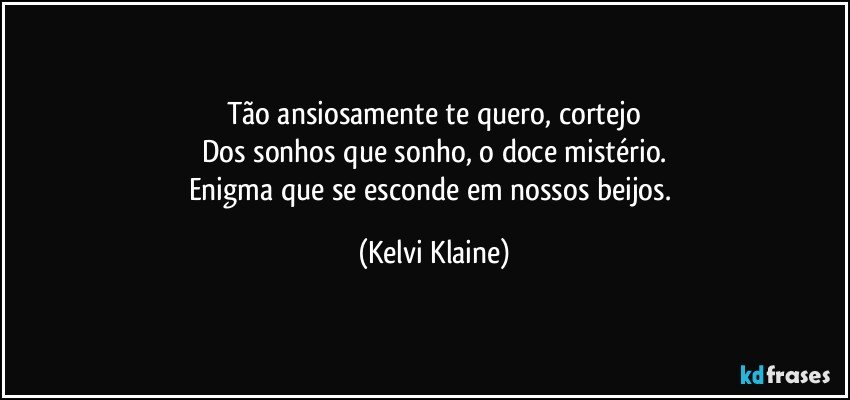 Tão ansiosamente te quero, cortejo
Dos sonhos que sonho, o doce mistério.
Enigma que se esconde em nossos beijos. (Kelvi Klaine)