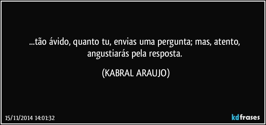 ...tão ávido, quanto tu, envias uma pergunta;  mas, atento,  angustiarás pela resposta. (KABRAL ARAUJO)