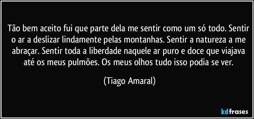 Tão bem aceito fui que parte dela me sentir como um só todo. Sentir o ar a deslizar lindamente pelas montanhas. Sentir a natureza a me abraçar. Sentir toda a liberdade naquele ar puro e doce que viajava até os meus pulmões. Os meus olhos tudo isso podia se ver. (Tiago Amaral)