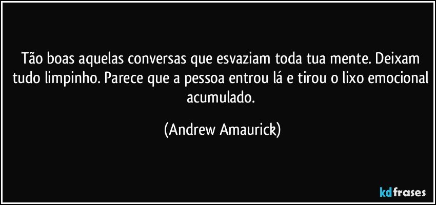 Tão boas aquelas conversas que esvaziam toda tua mente. Deixam tudo limpinho. Parece que a pessoa entrou lá e tirou o lixo emocional acumulado. (Andrew Amaurick)