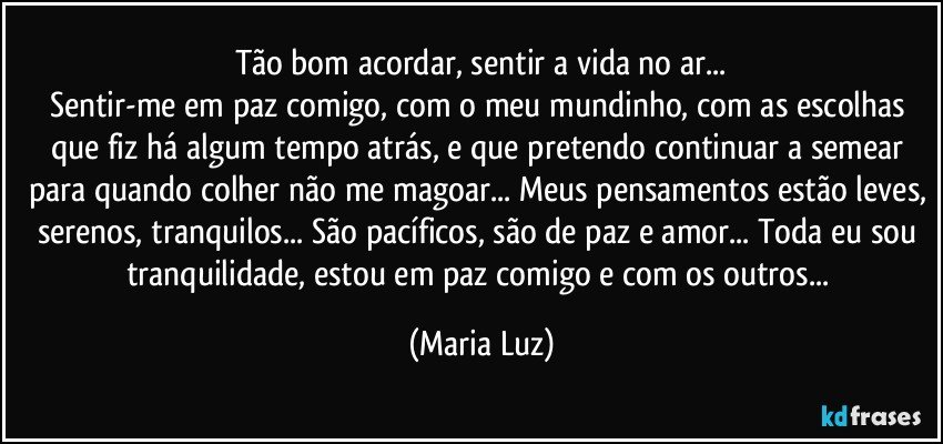 Tão bom acordar, sentir a vida no ar...
Sentir-me em paz comigo, com o meu mundinho, com as escolhas que fiz há algum tempo atrás, e que pretendo continuar a semear para quando colher não me magoar... Meus pensamentos estão leves, serenos, tranquilos... São pacíficos, são de paz e amor... Toda eu sou tranquilidade, estou em paz comigo e com os outros... (Maria Luz)