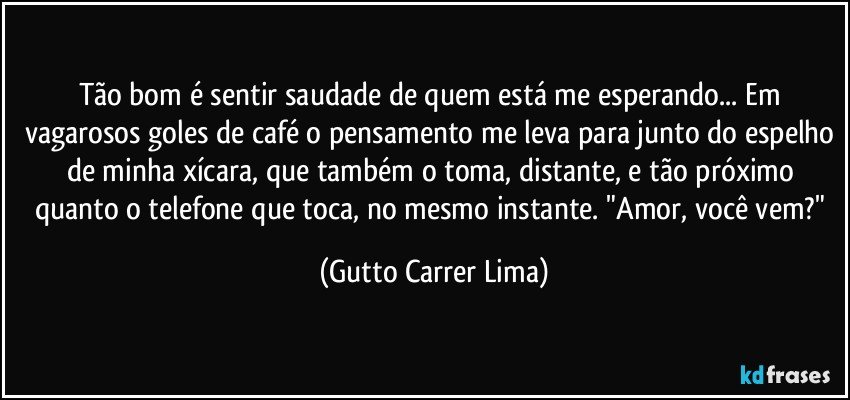 Tão bom é sentir saudade de quem está me esperando... Em vagarosos goles de café o pensamento me leva para junto do espelho de minha xícara, que também o toma, distante, e tão próximo quanto o telefone que toca, no mesmo instante. "Amor, você vem?" (Gutto Carrer Lima)