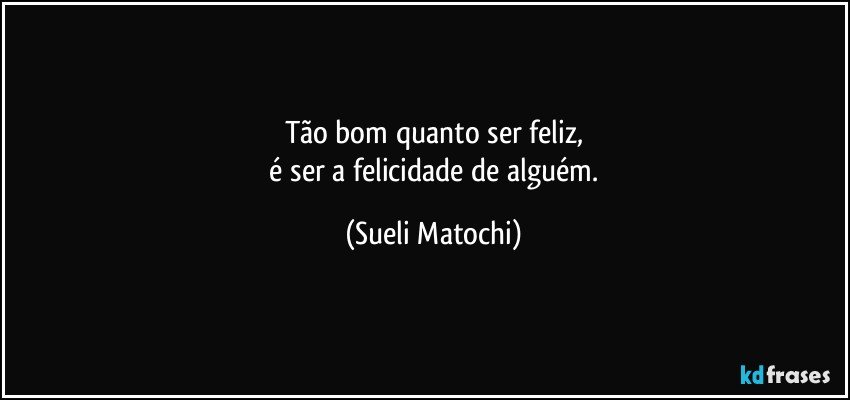 Tão bom quanto ser feliz,
 é ser a felicidade de alguém. (Sueli Matochi)