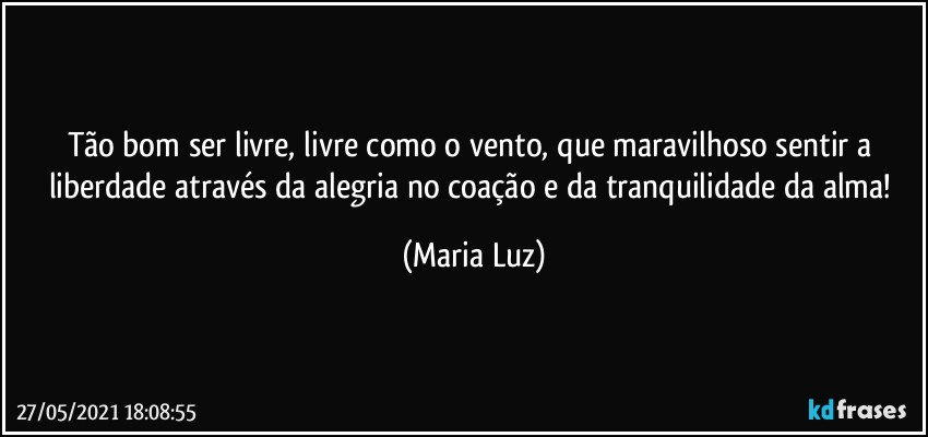 Tão bom ser livre, livre como o vento, que maravilhoso sentir a liberdade através da alegria no coação e da tranquilidade da alma! (Maria Luz)