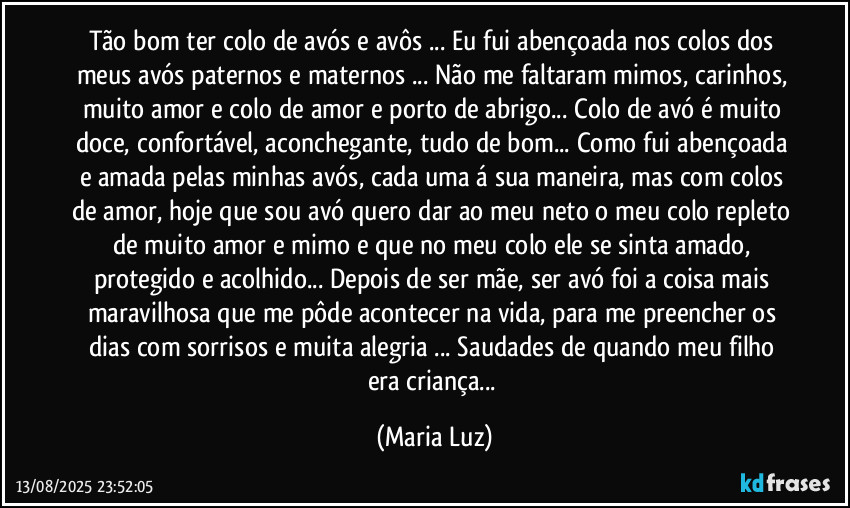 Tão bom ter colo de avós e avôs ... Eu fui abençoada nos colos dos meus avós paternos e maternos ... Não me faltaram mimos, carinhos, muito amor e colo de amor e porto de abrigo... Colo de avó é muito doce, confortável, aconchegante, tudo de bom... Como fui abençoada e amada pelas minhas avós, cada uma á sua maneira, mas com colos de amor, hoje que sou avó quero dar ao meu neto o meu colo repleto de muito amor e mimo e que no meu colo ele se sinta amado, protegido e acolhido... Depois de ser mãe, ser avó foi a coisa mais maravilhosa que me pôde acontecer na vida, para me preencher os dias com sorrisos e muita alegria ... Saudades de quando meu filho era criança... (Maria Luz)