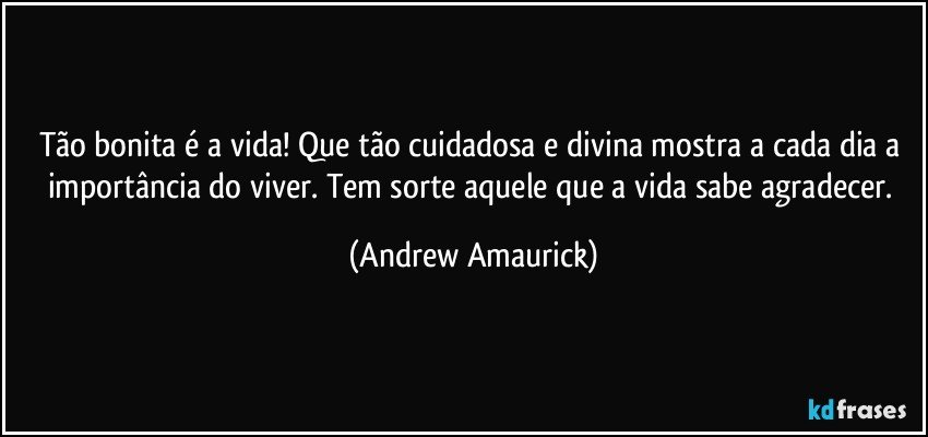 Tão bonita é a vida! Que tão cuidadosa e divina mostra a cada dia a importância do viver. Tem sorte aquele que a vida sabe agradecer. (Andrew Amaurick)