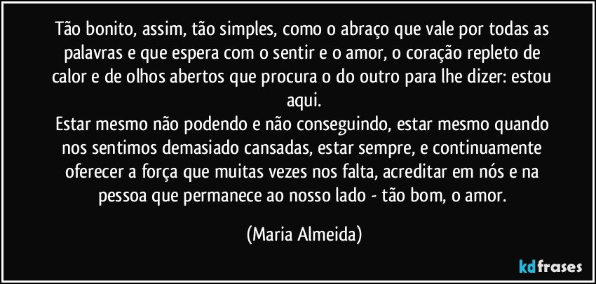 Tão bonito, assim, tão simples, como o abraço que vale por todas as palavras e que espera com o sentir e o amor, o coração repleto de calor e de olhos abertos que procura o do outro para lhe dizer: estou aqui.
Estar mesmo não podendo e não conseguindo, estar mesmo quando nos sentimos demasiado cansadas, estar sempre, e continuamente oferecer a força que muitas vezes nos falta, acreditar em nós e na pessoa que permanece ao nosso lado - tão bom, o amor. (Maria Almeida)