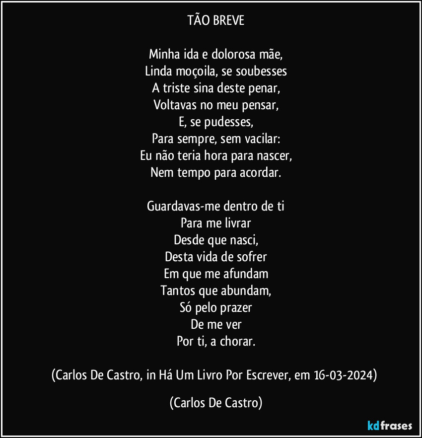 TÃO BREVE

Minha ida e dolorosa mãe,
Linda moçoila, se soubesses
A triste sina deste penar,
Voltavas no meu pensar,
E, se pudesses,
Para sempre, sem vacilar:
Eu não teria hora para nascer,
Nem tempo para acordar.

Guardavas-me dentro de ti
Para me livrar
Desde que nasci,
Desta vida de sofrer
Em que me afundam
Tantos que abundam,
Só pelo prazer
De me ver
Por ti, a chorar.

(Carlos De Castro, in Há Um Livro Por Escrever, em 16-03-2024) (Carlos De Castro)