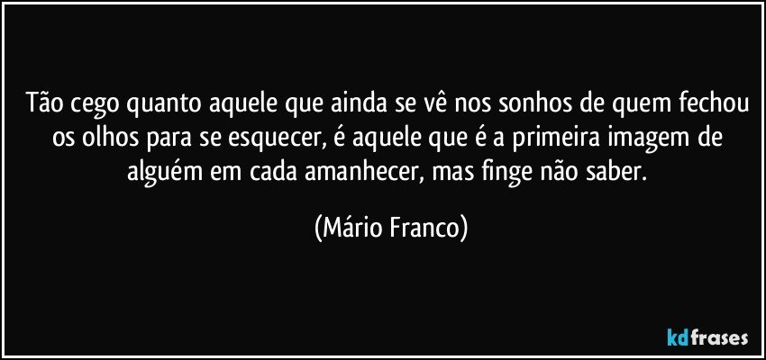 Tão cego quanto aquele que ainda se vê nos sonhos de quem fechou os olhos para se esquecer, é aquele que é a primeira imagem de alguém em cada amanhecer, mas finge não saber. (Mário Franco)