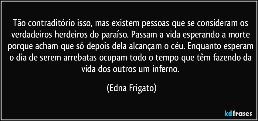 Tão contraditório isso, mas existem pessoas que se consideram os verdadeiros herdeiros do paraíso. Passam a vida esperando a morte porque acham que só depois dela alcançam o céu. Enquanto esperam o dia de serem arrebatas ocupam todo o tempo que têm fazendo da vida dos outros um inferno. (Edna Frigato)