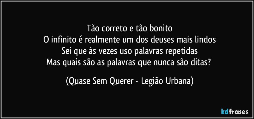 Tão correto e tão bonito
O infinito é realmente um dos deuses mais lindos
Sei que às vezes uso palavras repetidas
Mas quais são as palavras que nunca são ditas? (Quase Sem Querer - Legião Urbana)