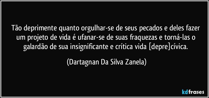 Tão deprimente quanto orgulhar-se de seus pecados e deles fazer um projeto de vida é ufanar-se de suas fraquezas e torná-las o galardão de sua insignificante e crítica vida [depre]cívica. (Dartagnan Da Silva Zanela)