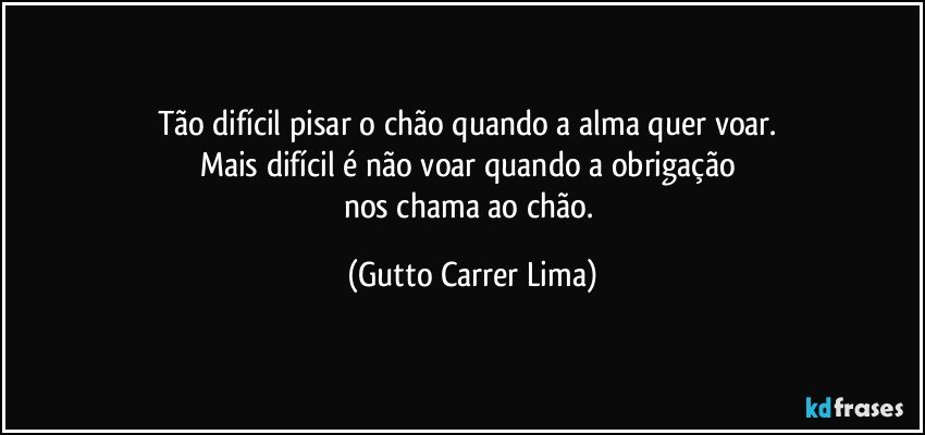 Tão difícil pisar o chão quando a alma quer voar. 
Mais difícil é não voar quando a obrigação 
nos chama ao chão. (Gutto Carrer Lima)